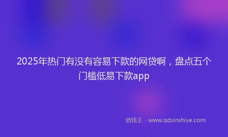 2025年热门有没有容易下款的网贷啊，盘点五个门槛低易下款app