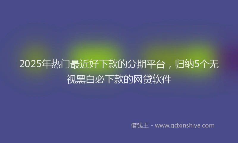2025年热门最近好下款的分期平台，归纳5个无视黑白必下款的网贷软件