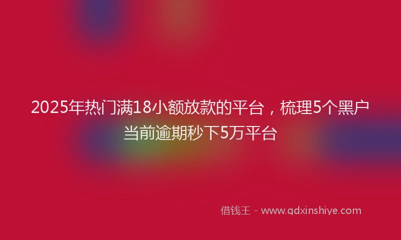 2025年热门满18小额放款的平台，梳理5个黑户当前逾期秒下5万平台