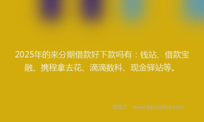 2025年的来分期借款好下款吗有：钱站、借款宝融、携程拿去花、滴滴数科、现金驿站等。