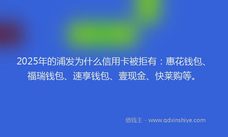 2025年的浦发为什么信用卡被拒有：惠花钱包、福瑞钱包、速享钱包、壹现金、快莱购等。