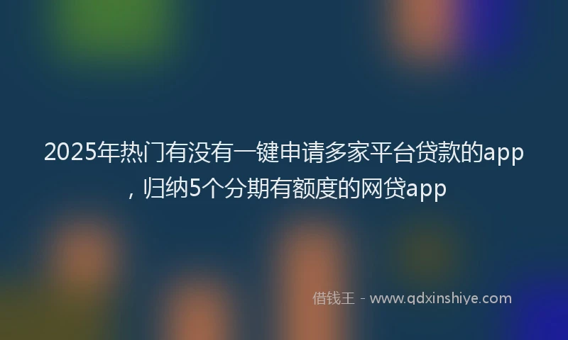 2025年热门有没有一键申请多家平台贷款的app，归纳5个分期有额度的网贷app