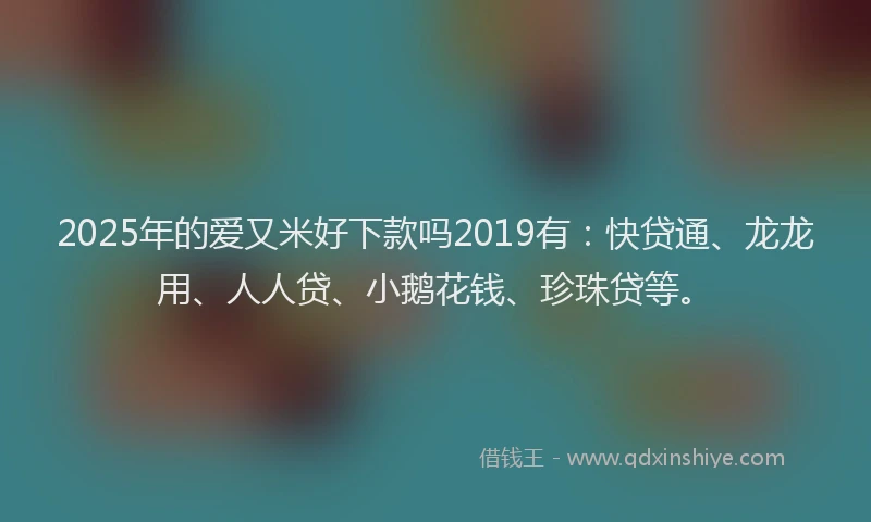 2025年的爱又米好下款吗2019有：快贷通、龙龙用、人人贷、小鹅花钱、珍珠贷等。