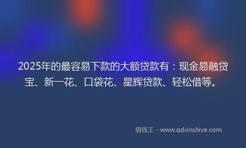 2025年的最容易下款的大额贷款有：现金易融贷宝、新一花、口袋花、星辉贷款、轻松借等。