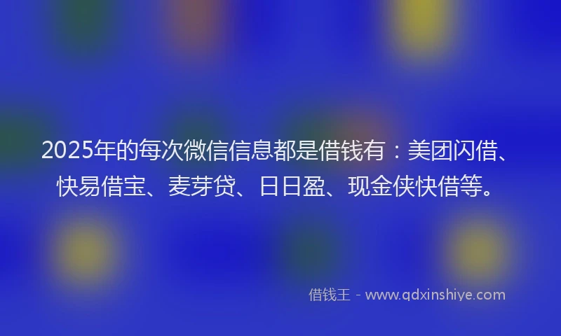 2025年的每次微信信息都是借钱有：美团闪借、快易借宝、麦芽贷、日日盈、现金侠快借等。