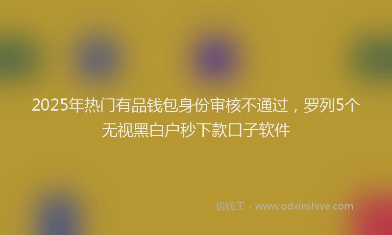 2025年热门有品钱包身份审核不通过，罗列5个无视黑白户秒下款口子软件