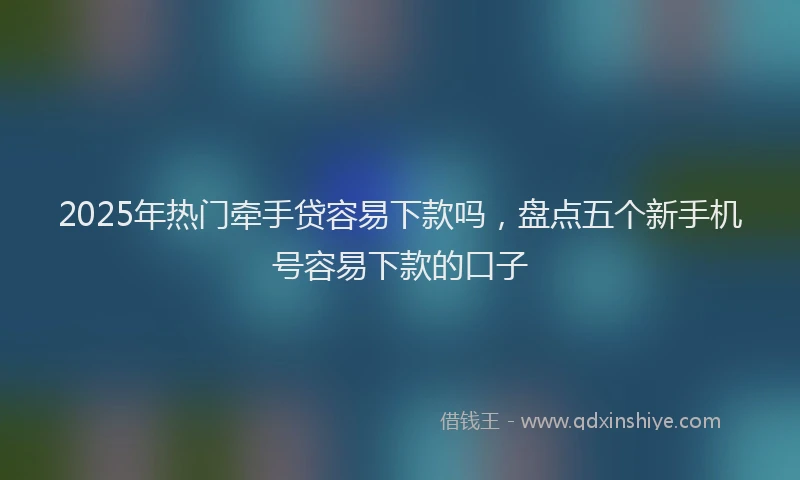 2025年热门牵手贷容易下款吗，盘点五个新手机号容易下款的口子