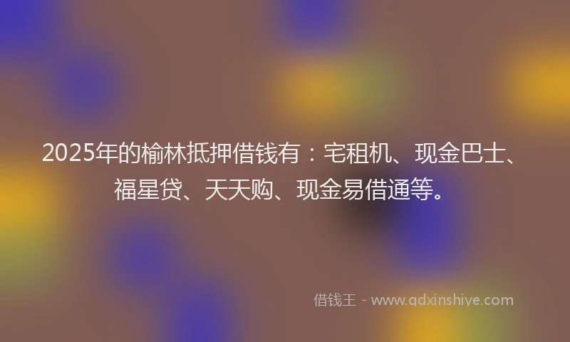 2025年的榆林抵押借钱有：宅租机、现金巴士、福星贷、天天购、现金易借通等。