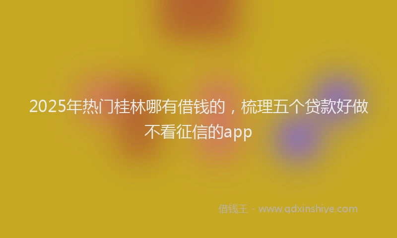 2025年热门桂林哪有借钱的，梳理五个贷款好做不看征信的app