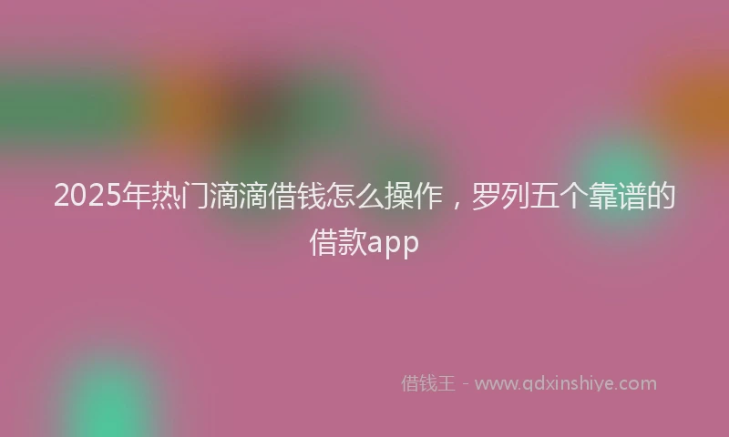 2025年热门滴滴借钱怎么操作，罗列五个靠谱的借款app