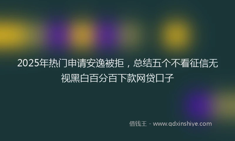 2025年热门申请安逸被拒，总结五个不看征信无视黑白百分百下款网贷口子