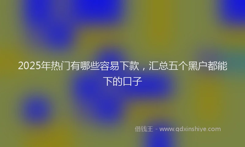 2025年热门有哪些容易下款，汇总五个黑户都能下的口子