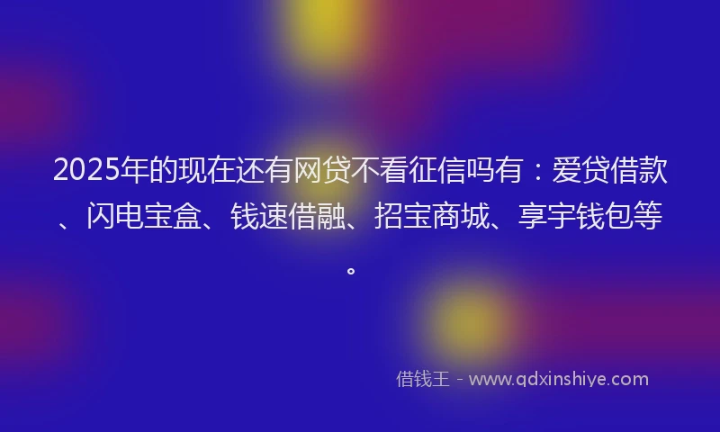 2025年的现在还有网贷不看征信吗有：爱贷借款、闪电宝盒、钱速借融、招宝商城、享宇钱包等。