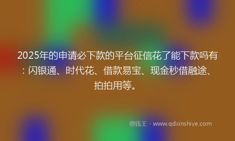 2025年的申请必下款的平台征信花了能下款吗有：闪银通、时代花、借款易宝、现金秒借融途、拍拍用等。