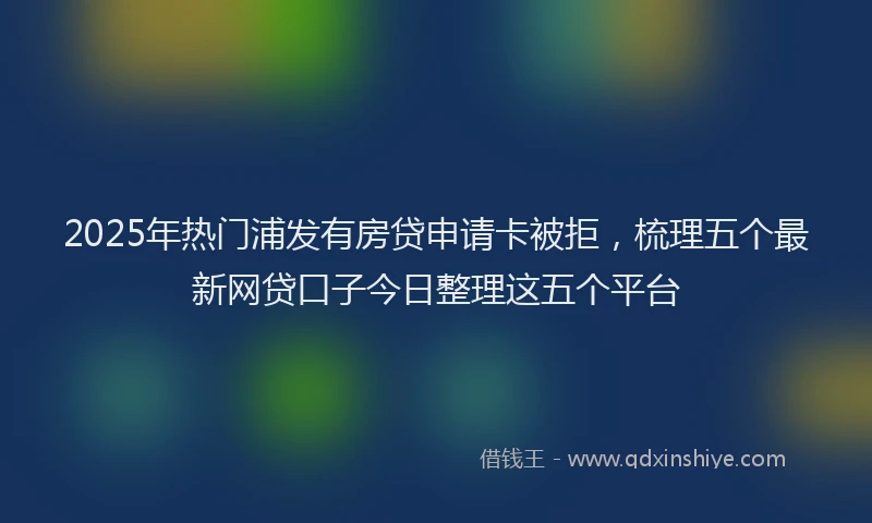 2025年热门浦发有房贷申请卡被拒，梳理五个最新网贷口子今日整理这五个平台