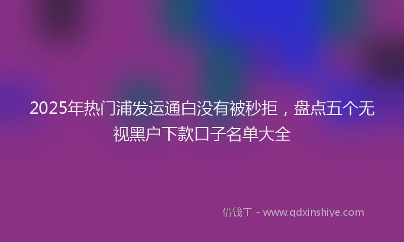 2025年热门浦发运通白没有被秒拒，盘点五个无视黑户下款口子名单大全
