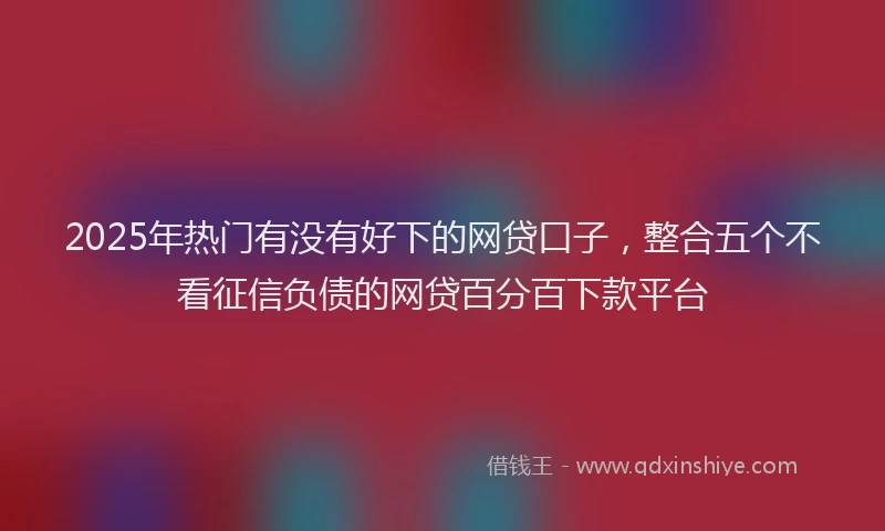 2025年热门有没有好下的网贷口子，整合五个不看征信负债的网贷百分百下款平台