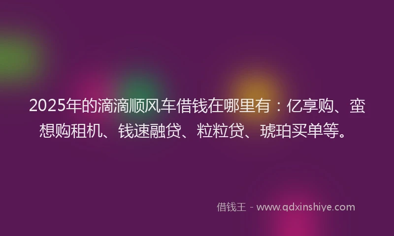 2025年的滴滴顺风车借钱在哪里有：亿享购、蛮想购租机、钱速融贷、粒粒贷、琥珀买单等。