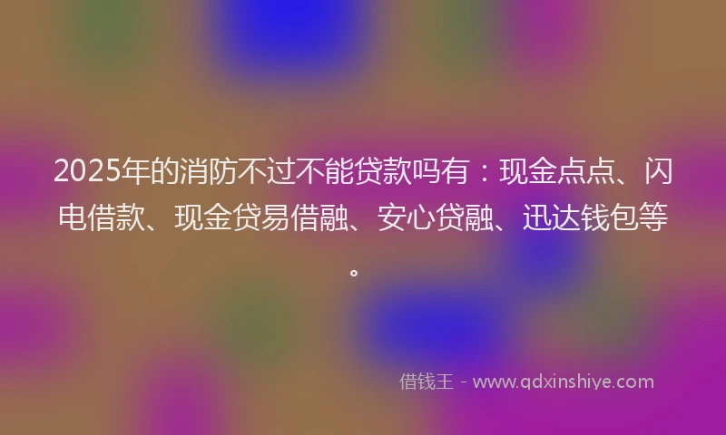 2025年的消防不过不能贷款吗有：现金点点、闪电借款、现金贷易借融、安心贷融、迅达钱包等。