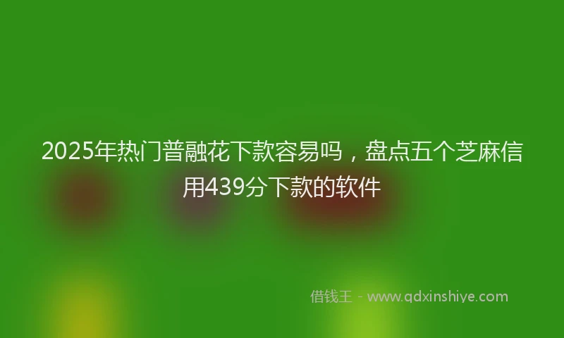 2025年热门普融花下款容易吗，盘点五个芝麻信用439分下款的软件