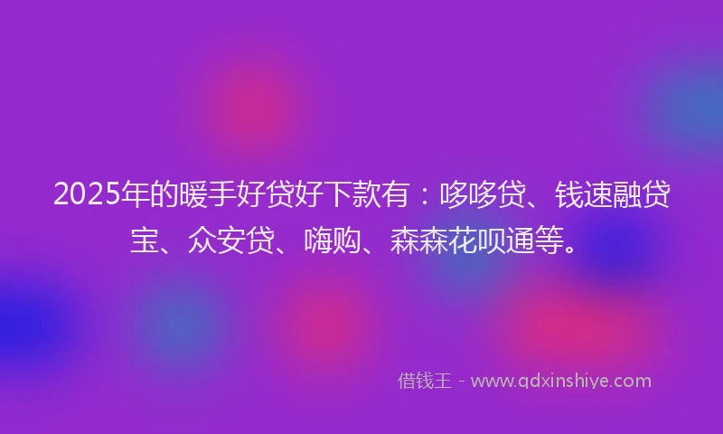 2025年的暖手好贷好下款有：哆哆贷、钱速融贷宝、众安贷、嗨购、森森花呗通等。