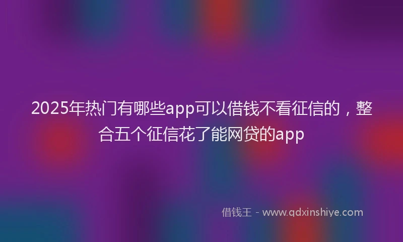 2025年热门有哪些app可以借钱不看征信的，整合五个征信花了能网贷的app