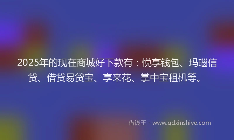 2025年的现在商城好下款有：悦享钱包、玛瑙信贷、借贷易贷宝、享来花、掌中宝租机等。