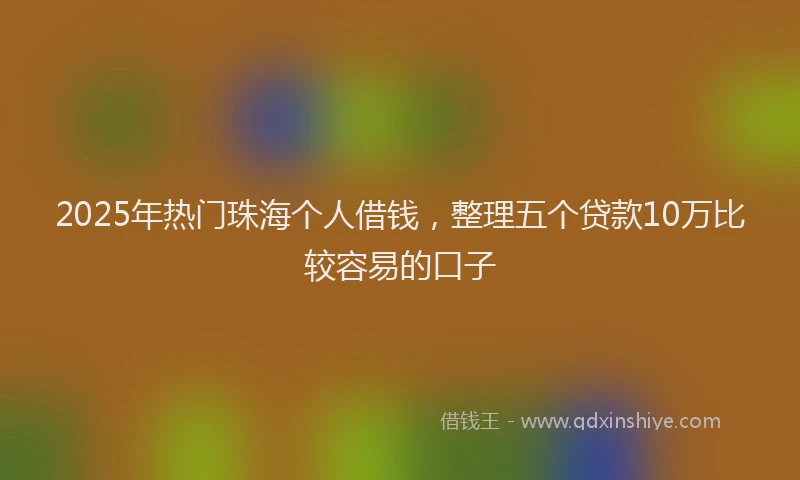 2025年热门珠海个人借钱，整理五个贷款10万比较容易的口子