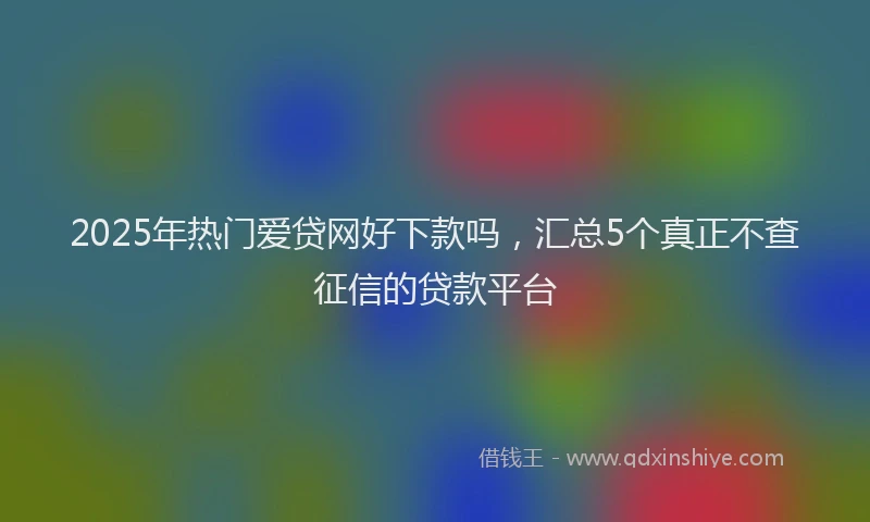 2025年热门爱贷网好下款吗，汇总5个真正不查征信的贷款平台