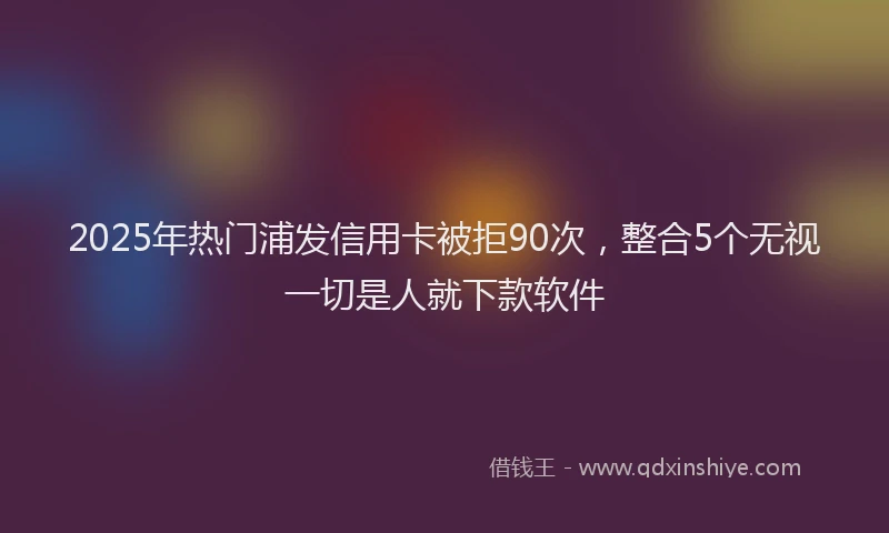 2025年热门浦发信用卡被拒90次，整合5个无视一切是人就下款软件
