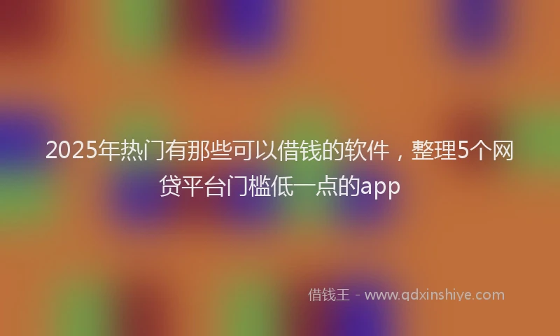 2025年热门有那些可以借钱的软件，整理5个网贷平台门槛低一点的app