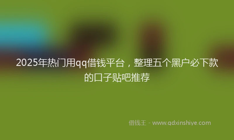 2025年热门用qq借钱平台，整理五个黑户必下款的口子贴吧推荐
