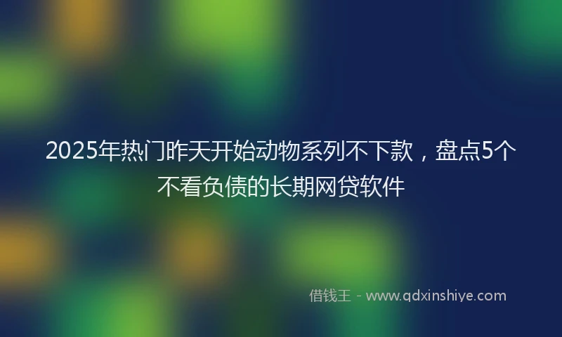 2025年热门昨天开始动物系列不下款，盘点5个不看负债的长期网贷软件