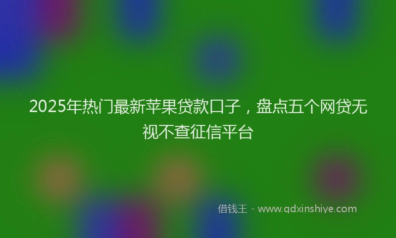 2025年热门最新苹果贷款口子，盘点五个网贷无视不查征信平台