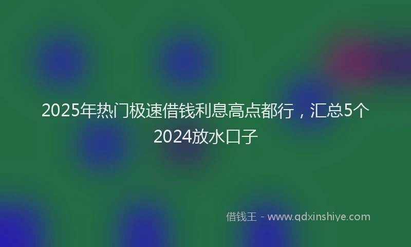 2025年热门极速借钱利息高点都行，汇总5个2024放水口子
