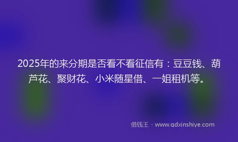 2025年的来分期是否看不看征信有：豆豆钱、葫芦花、聚财花、小米随星借、一姐租机等。