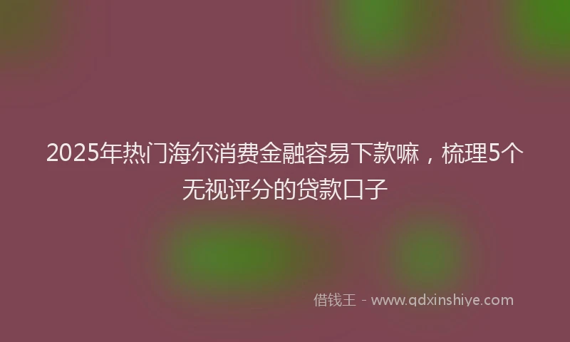 2025年热门海尔消费金融容易下款嘛，梳理5个无视评分的贷款口子