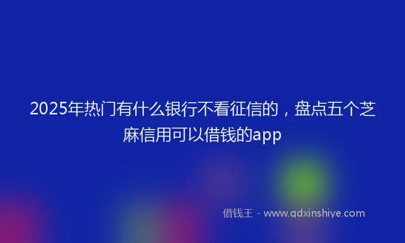 2025年热门有什么银行不看征信的，盘点五个芝麻信用可以借钱的app
