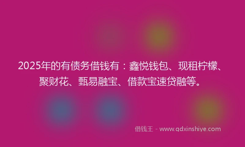 2025年的有债务借钱有：鑫悦钱包、现租柠檬、聚财花、甄易融宝、借款宝速贷融等。