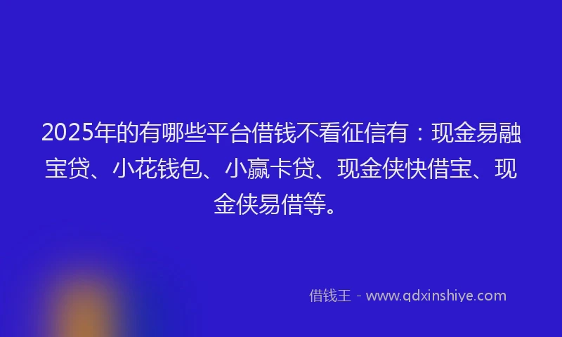 2025年的有哪些平台借钱不看征信有：现金易融宝贷、小花钱包、小赢卡贷、现金侠快借宝、现金侠易借等。
