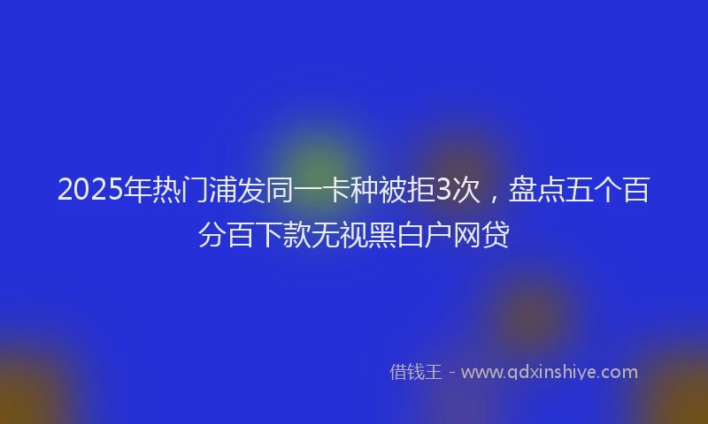 2025年热门浦发同一卡种被拒3次，盘点五个百分百下款无视黑白户网贷