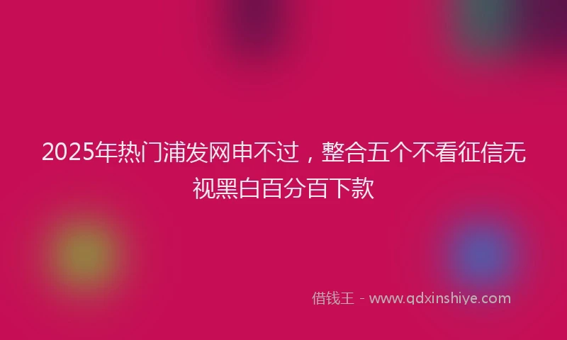 2025年热门浦发网申不过，整合五个不看征信无视黑白百分百下款