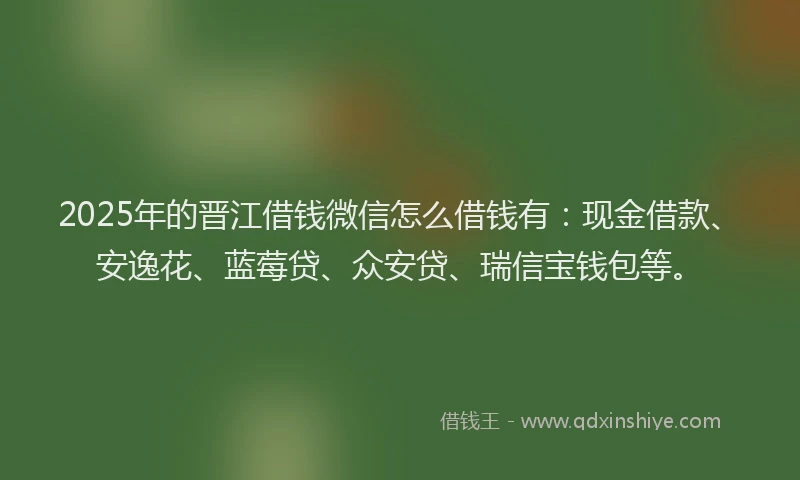 2025年的晋江借钱微信怎么借钱有：现金借款、安逸花、蓝莓贷、众安贷、瑞信宝钱包等。