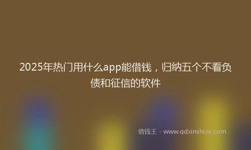 2025年热门用什么app能借钱，归纳五个不看负债和征信的软件