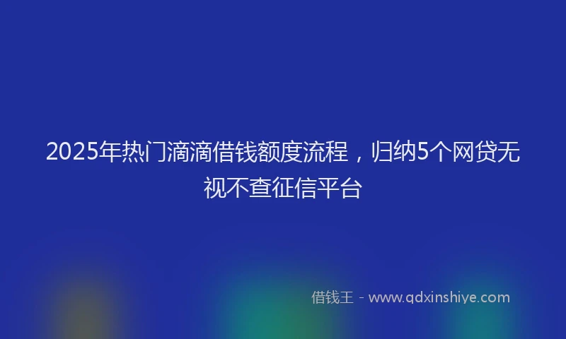 2025年热门滴滴借钱额度流程，归纳5个网贷无视不查征信平台