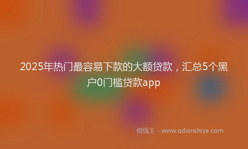 2025年热门最容易下款的大额贷款，汇总5个黑户0门槛贷款app