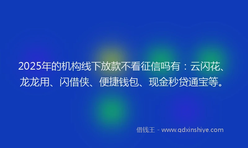 2025年的机构线下放款不看征信吗有：云闪花、龙龙用、闪借侠、便捷钱包、现金秒贷通宝等。