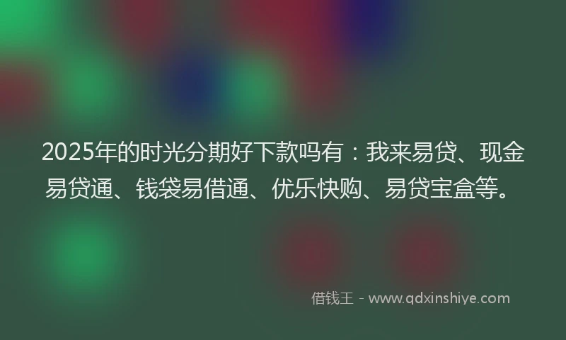 2025年的时光分期好下款吗有：我来易贷、现金易贷通、钱袋易借通、优乐快购、易贷宝盒等。