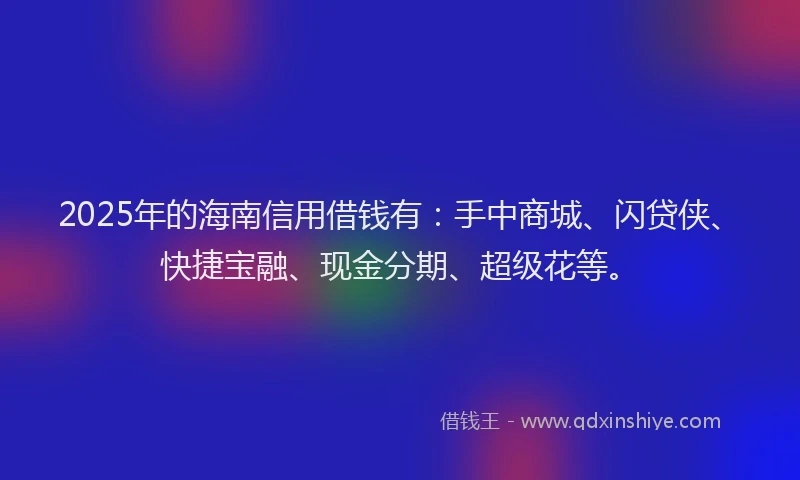 2025年的海南信用借钱有：手中商城、闪贷侠、快捷宝融、现金分期、超级花等。