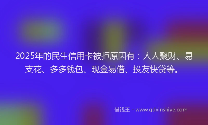 2025年的民生信用卡被拒原因有：人人聚财、易支花、多多钱包、现金易借、投友快贷等。